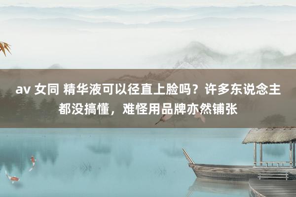 av 女同 精华液可以径直上脸吗？许多东说念主都没搞懂，难怪用品牌亦然铺张