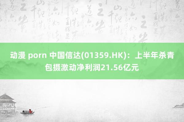 动漫 porn 中国信达(01359.HK)：上半年杀青包摄激动净利润21.56亿元