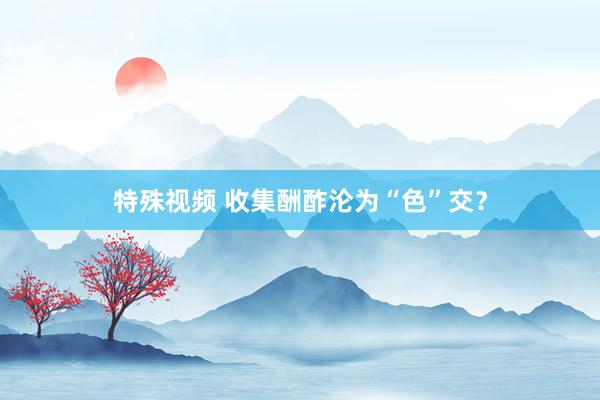 特殊视频 收集酬酢沦为“色”交？