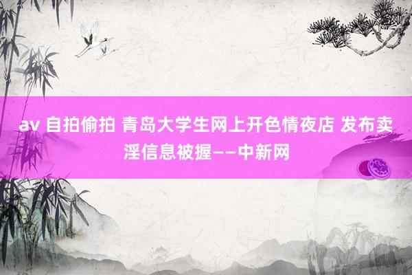 av 自拍偷拍 青岛大学生网上开色情夜店 发布卖淫信息被握——中新网
