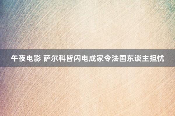 午夜电影 萨尔科皆闪电成家令法国东谈主担忧