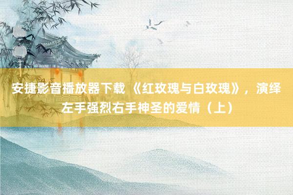 安捷影音播放器下载 《红玫瑰与白玫瑰》，演绎左手强烈右手神圣的爱情（上）