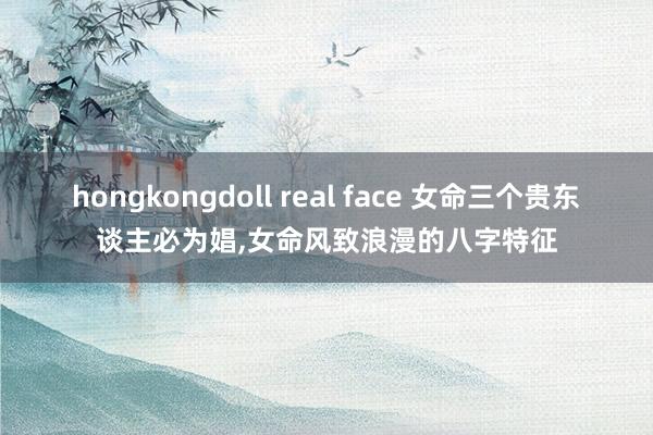 hongkongdoll real face 女命三个贵东谈主必为娼，女命风致浪漫的八字特征