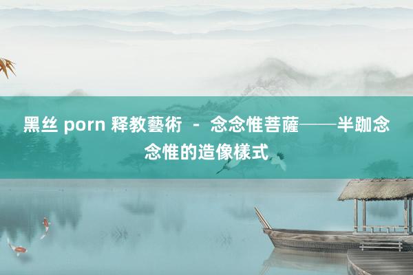 黑丝 porn 释教藝術 - 念念惟菩薩──半跏念念惟的造像樣式