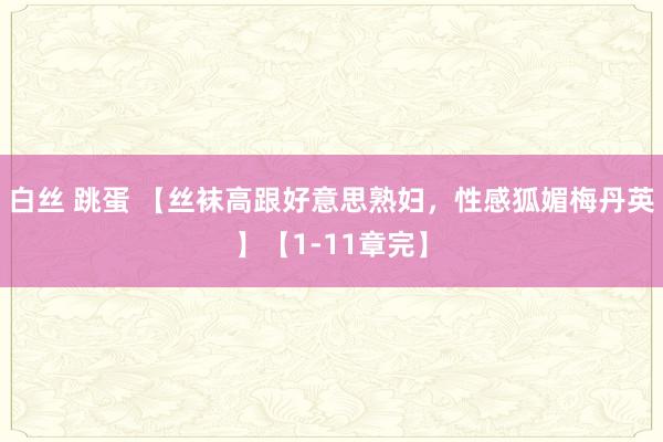 白丝 跳蛋 【丝袜高跟好意思熟妇，性感狐媚梅丹英】【1-11章完】