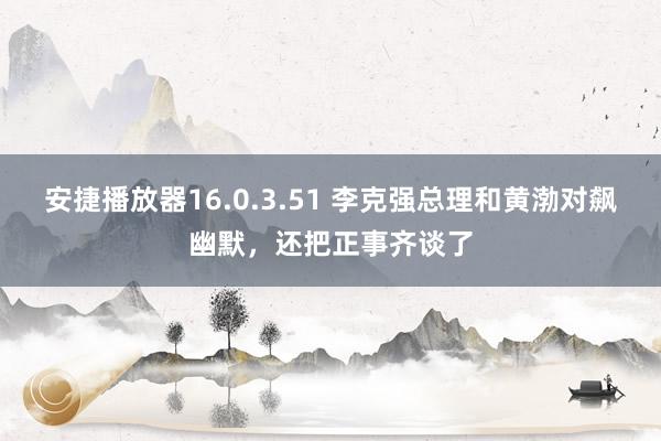 安捷播放器16.0.3.51 李克强总理和黄渤对飙幽默，还把正事齐谈了