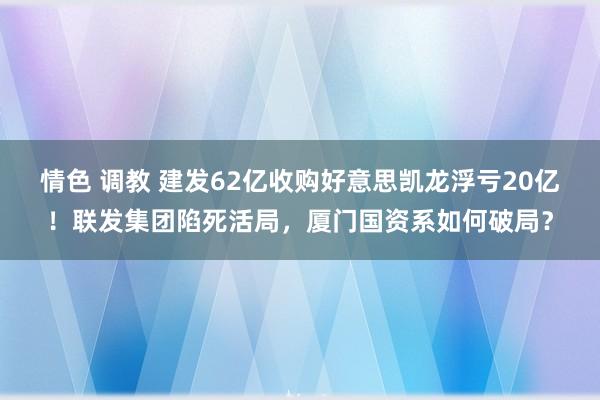 情色 调教 建发62亿收购好意思凯龙浮亏20亿！联发集团陷死活局，厦门国资系如何破局？