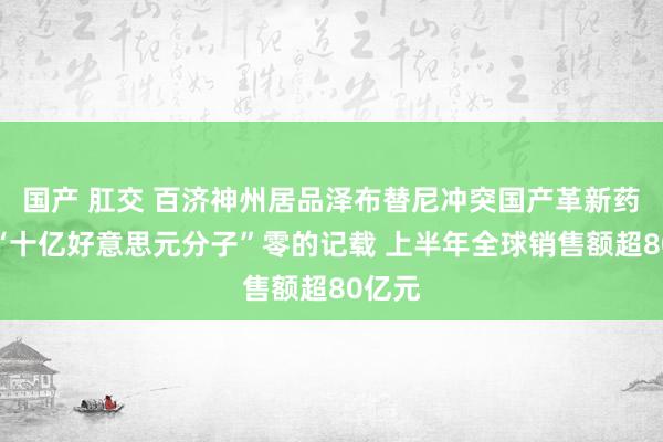 国产 肛交 百济神州居品泽布替尼冲突国产革新药鸿沟“十亿好意思元分子”零的记载 上半年全球销售额超80亿元