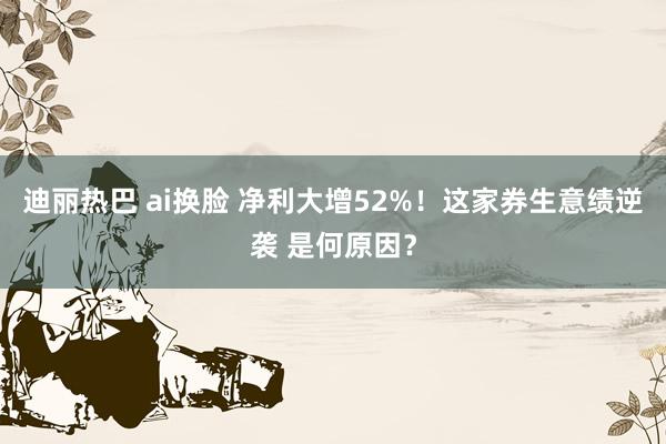 迪丽热巴 ai换脸 净利大增52%！这家券生意绩逆袭 是何原因？