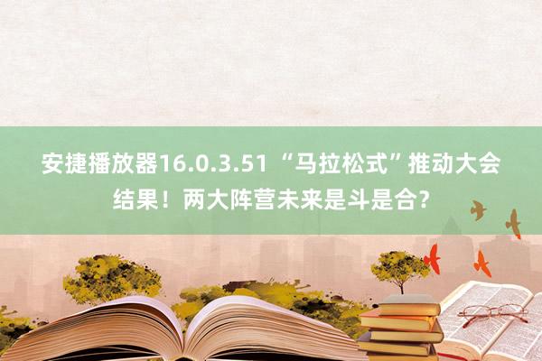 安捷播放器16.0.3.51 “马拉松式”推动大会结果！两大阵营未来是斗是合？