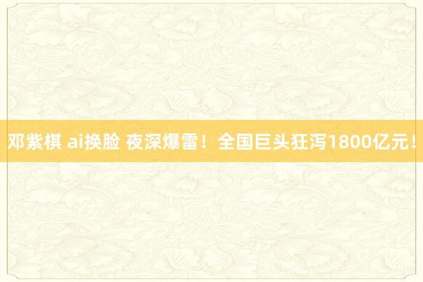 邓紫棋 ai换脸 夜深爆雷！全国巨头狂泻1800亿元！