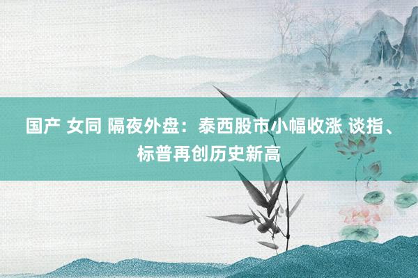 国产 女同 隔夜外盘：泰西股市小幅收涨 谈指、标普再创历史新高