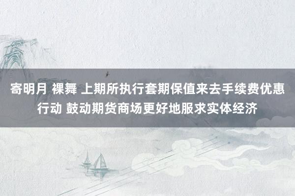 寄明月 裸舞 上期所执行套期保值来去手续费优惠行动 鼓动期货商场更好地服求实体经济
