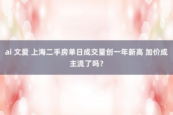 ai 文爱 上海二手房单日成交量创一年新高 加价成主流了吗？