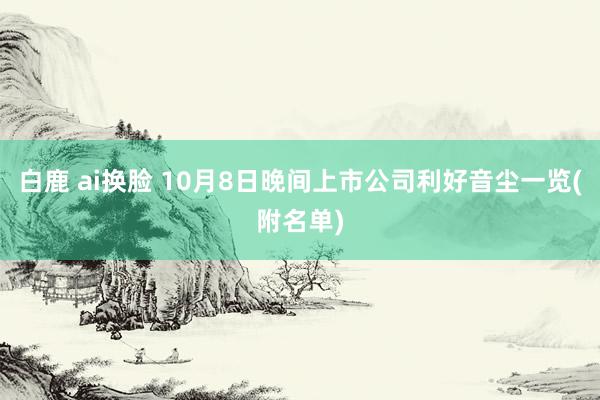 白鹿 ai换脸 10月8日晚间上市公司利好音尘一览(附名单)