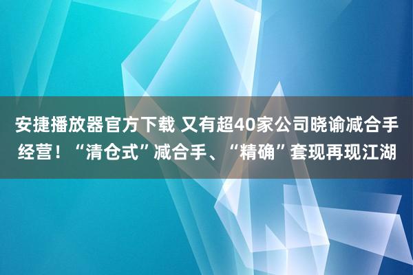安捷播放器官方下载 又有超40家公司晓谕减合手经营！“清仓式”减合手、“精确”套现再现江湖