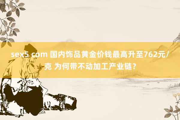 sex5 com 国内饰品黄金价钱最高升至762元/克 为何带不动加工产业链？