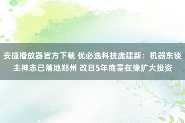 安捷播放器官方下载 优必选科技庞建新：机器东谈主神志已落地郑州 改日5年商量在豫扩大投资
