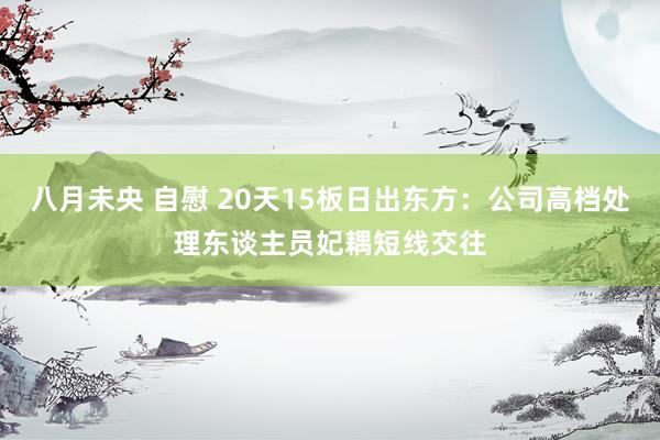 八月未央 自慰 20天15板日出东方：公司高档处理东谈主员妃耦短线交往
