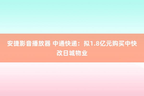 安捷影音播放器 中通快递：拟1.8亿元购买中快改日城物业