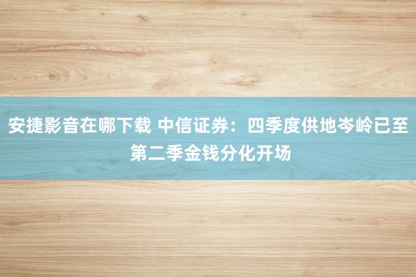 安捷影音在哪下载 中信证券：四季度供地岑岭已至 第二季金钱分化开场