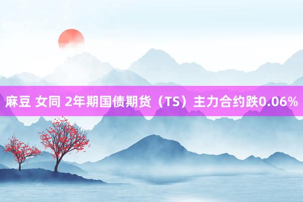 麻豆 女同 2年期国债期货（TS）主力合约跌0.06%