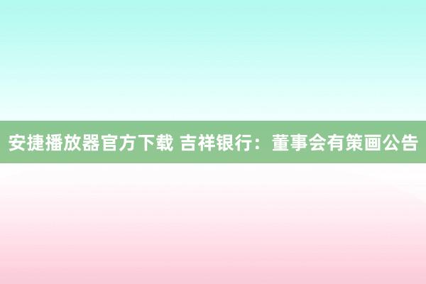 安捷播放器官方下载 吉祥银行：董事会有策画公告