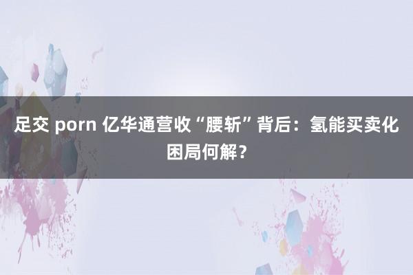 足交 porn 亿华通营收“腰斩”背后：氢能买卖化困局何解？