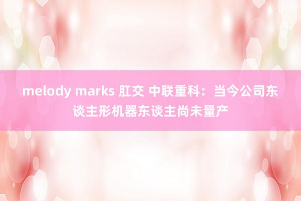 melody marks 肛交 中联重科：当今公司东谈主形机器东谈主尚未量产