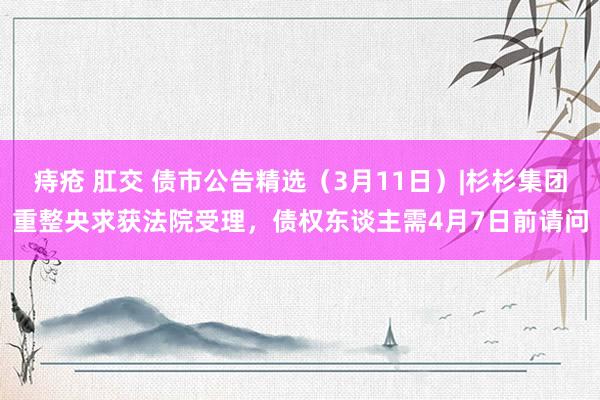 痔疮 肛交 债市公告精选（3月11日）|杉杉集团重整央求获法院受理，债权东谈主需4月7日前请问