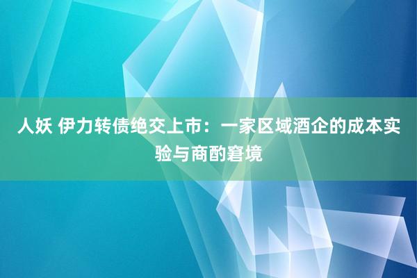 人妖 伊力转债绝交上市：一家区域酒企的成本实验与商酌窘境