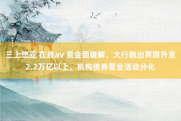 三上悠亚 在线av 资金面缓解，大行融出界限升至2.2万亿以上，机构债券营业活动分化