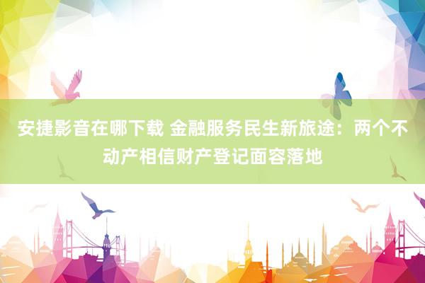 安捷影音在哪下载 金融服务民生新旅途：两个不动产相信财产登记面容落地
