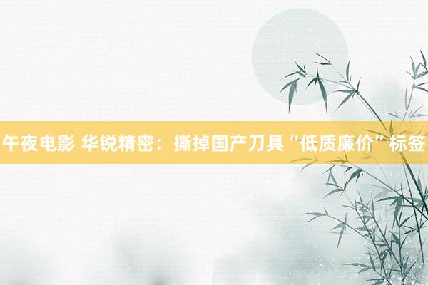 午夜电影 华锐精密：撕掉国产刀具“低质廉价”标签