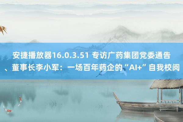 安捷播放器16.0.3.51 专访广药集团党委通告、董事长李小军：一场百年药企的“AI+”自我校阅
