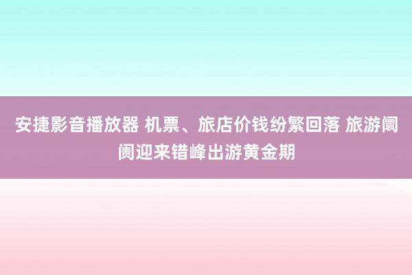 安捷影音播放器 机票、旅店价钱纷繁回落 旅游阛阓迎来错峰出游黄金期