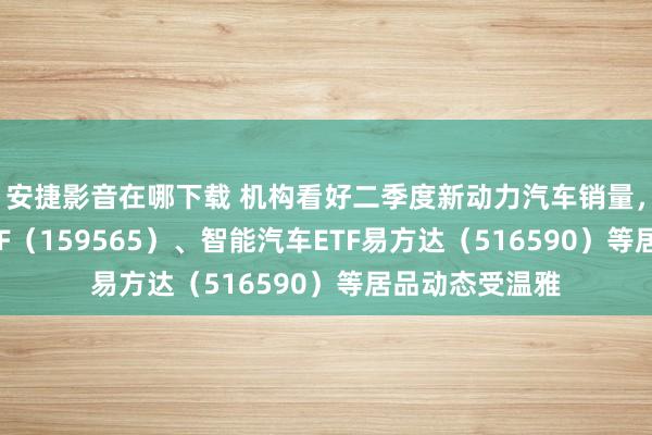 安捷影音在哪下载 机构看好二季度新动力汽车销量，汽车零部件ETF（159565）、智能汽车ETF易方达（516590）等居品动态受温雅